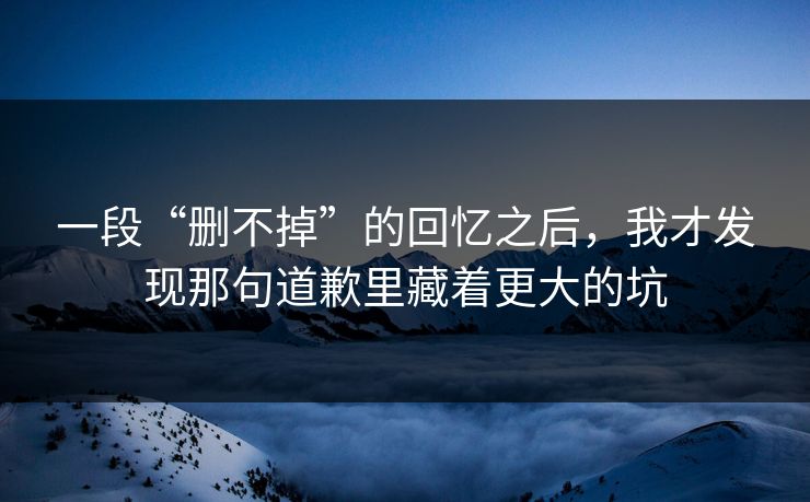 一段“删不掉”的回忆之后，我才发现那句道歉里藏着更大的坑