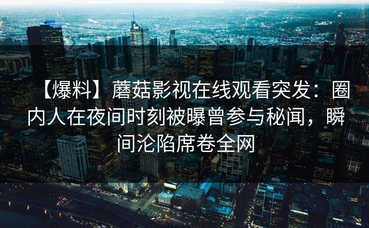 【爆料】蘑菇影视在线观看突发:圈内人在夜间时刻被曝曾参与秘闻,瞬间沦陷席卷全网 【爆料】蘑菇影视在线观看突发:圈内人在夜间时刻被曝曾参与秘闻,瞬间沦陷席卷全网