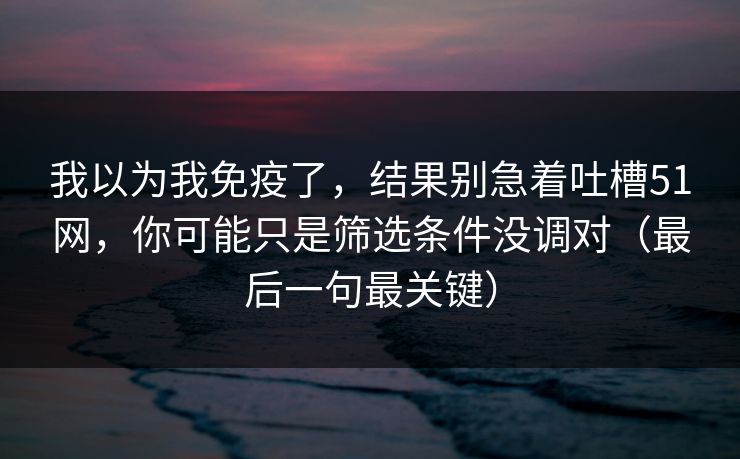 我以为我免疫了,结果别急着吐槽51网,你可能只是筛选条件没调对(最后一句最关键) 我以为我免疫了,结果别急着吐槽51网,你可能只是筛选条件没调对(最后一句最关键)