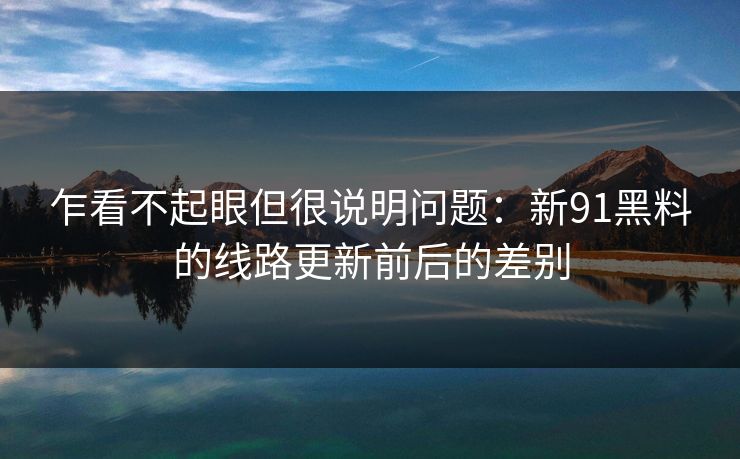 乍看不起眼但很说明问题:新91黑料的线路更新前后的差别 乍看不起眼但很说明问题:新91黑料的线路更新前后的差别